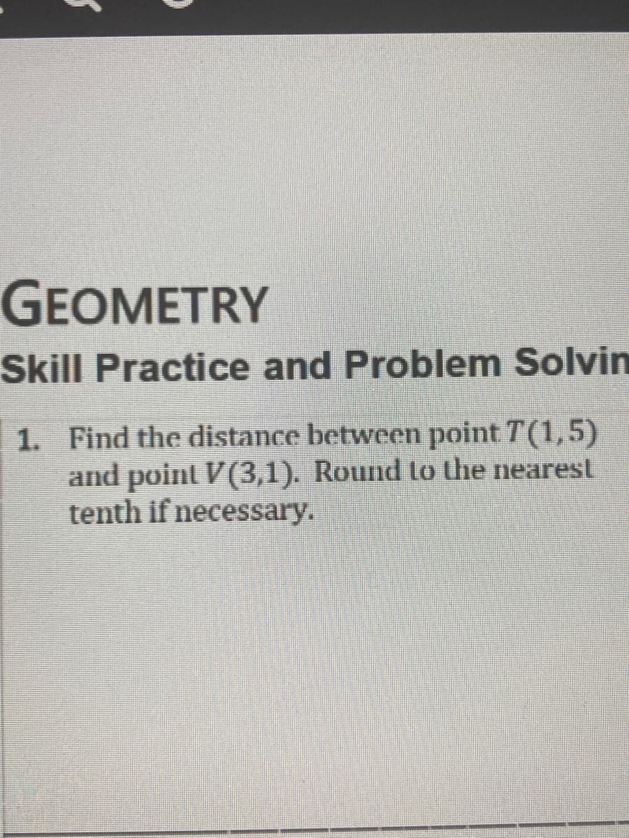 GEOMETRY
Skill Practice and Problem Solvin
1. Find the distance between point T(1,5)
and point V(3,1). Round to the nearest
tenth if necessary.
