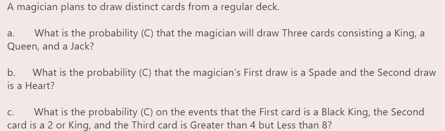 A magician plans to draw distinct cards from a regular deck.
What is the probability (C) that the magician will draw Three cards consisting a King, a
Queen, and a Jack?
а.
b.
What is the probability (C) that the magician's First draw is a Spade and the Second draw
is a Heart?
What is the probability (C) on the events that the First card is a Black King, the Second
card is a 2 or King, and the Third card is Greater than 4 but Less than 8?
C.
