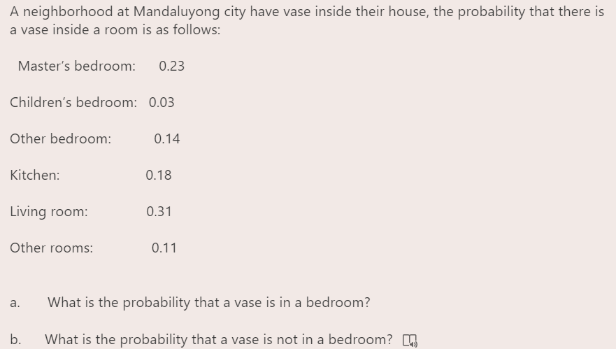 A neighborhood at Mandaluyong city have vase inside their house, the probability that there is
a vase inside a room is as follows:
Master's bedroom:
0.23
Children's bedroom: 0.03
Other bedroom:
0.14
Kitchen:
0.18
Living room:
0.31
Other rooms:
0.11
а.
What is the probability that a vase is in a bedroom?
b.
What is the probability that a vase is not in a bedroom? 5
