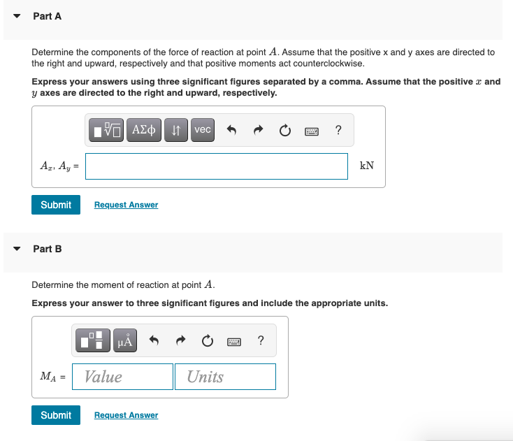 Part A
Determine the components of the force of reaction at point A. Assume that the positive x and y axes are directed to
the right and upward, respectively and that positive moments act counterclockwise.
Express your answers using three significant figures separated by a comma. Assume that the positive a and
y axes are directed to the right and upward, respectively.
AZO t vec
Az, Ay =
kN
Submit
Request Answer
• Part B
Determine the moment of reaction at point A.
Express your answer to three significant figures and include the appropriate units.
HẢ
?
MA = Value
Units
Submit
Request Answer
