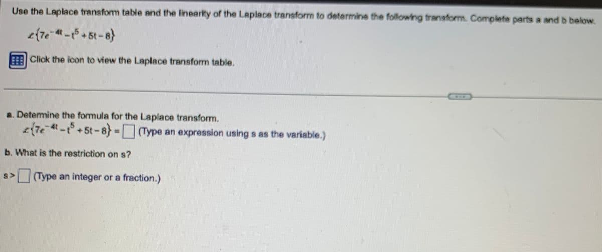 Use the Laplace transform table and the linearity of the Laplace transform to determine the following transform. Complete parts a and b below.
{7e-4-15 +51-8}
BEE Click the icon to view the Laplace transform table.
a. Determine the formula for the Laplace transform.
27e-4-15 +5t-8} = (Type an expression using s as the variable.)
b. What is the restriction on s?
S> (Type an integer or a fraction.)