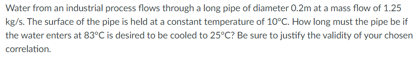 Water from an industrial process flows through a long pipe of diameter 0.2m at a mass flow of 1.25
kg/s. The surface of the pipe is held at a constant temperature of 10°C. How long must the pipe be if
the water enters at 83°C is desired to be cooled to 25°C? Be sure to justify the validity of your chosen
correlation.
