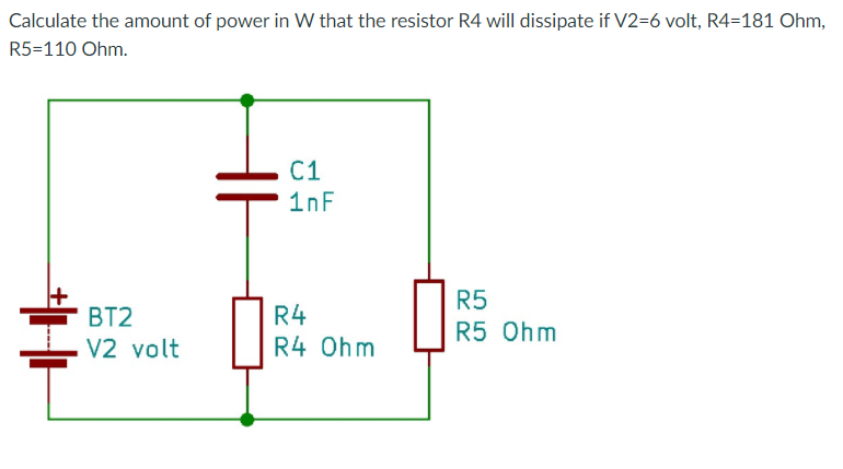 Calculate the amount of power in W that the resistor R4 will dissipate if V2=6 volt, R4=181 Ohm,
R5=110 Ohm.
C1
1nF
R5
BT2
R4
R5 Ohm
V2 volt
R4 Ohm
