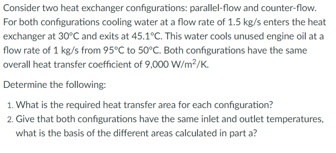 Consider two heat exchanger configurations: parallel-flow and counter-flow.
For both configurations cooling water at a flow rate of 1.5 kg/s enters the heat
exchanger at 30°C and exits at 45.1°C. This water cools unused engine oil at a
flow rate of 1 kg/s from 95°C to 50°C. Both configurations have the same
overall heat transfer coefficient of 9,000 W/m2/K.
Determine the following:
1. What is the required heat transfer area for each configuration?
2. Give that both configurations have the same inlet and outlet temperatures,
what is the basis of the different areas calculated in part a?
