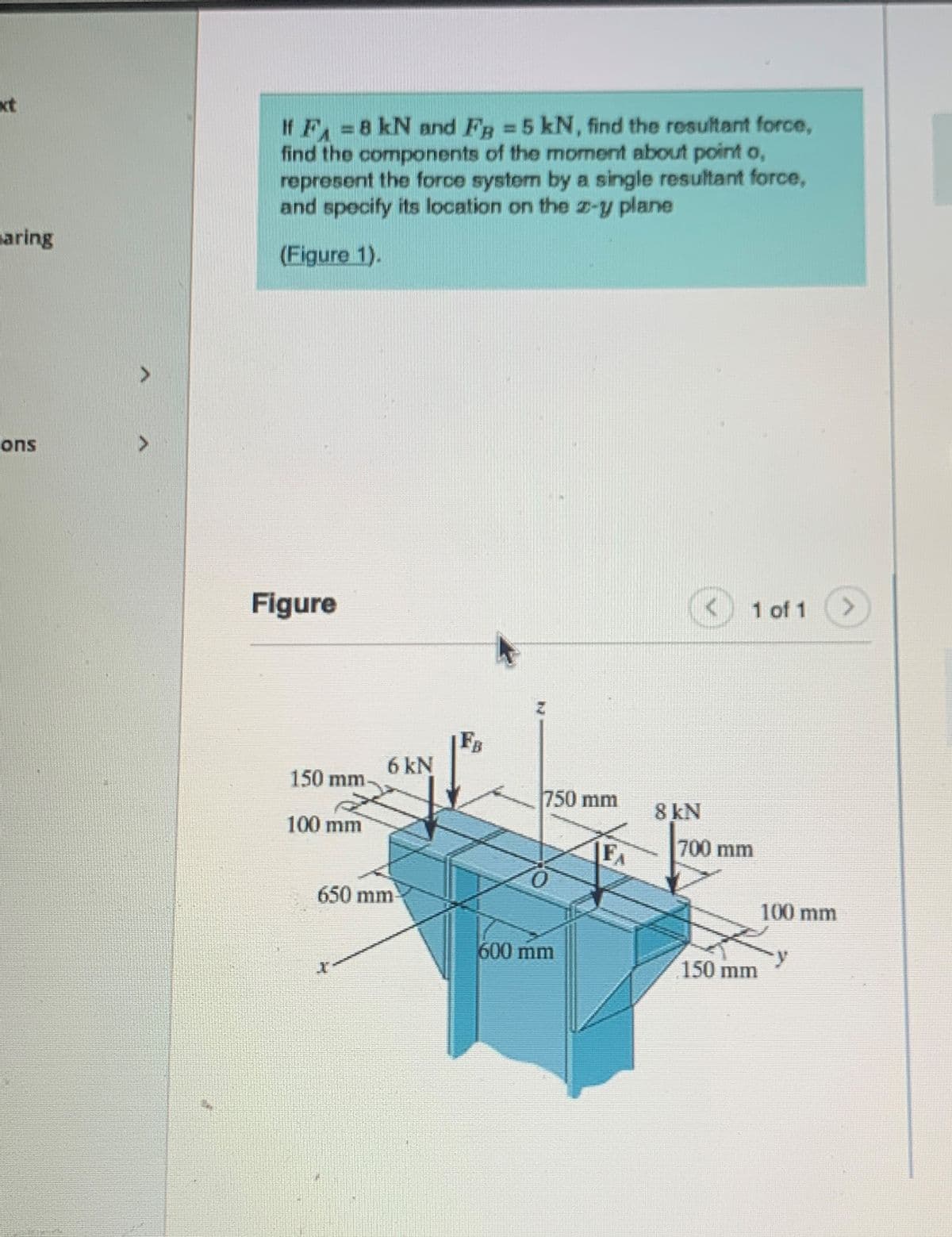 aring
ons
If F = 8 kN and FB = 5 kN, find the resultant force,
find the components of the moment about point o,
represent the force system by a single resultant force,
and specify its location on the z-y plane
(Figure 1).
1 of 1
Figure
150 mm.
100 mm
6 kN
650 mm
X
FB
750 mm
600 mm
F₁
8 kN
700 mm
150 mm
100 mm
>