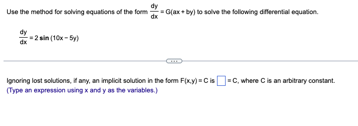 Use the method for solving equations of the form
dy
dx
=2 sin (10x-5y)
dy
-= G(ax + by) to solve the following differential equation.
dx
Ignoring lost solutions, if any, an implicit solution in the form F(x,y) = C is =C, where C is an arbitrary constant.
(Type an expression using x and y as the variables.)