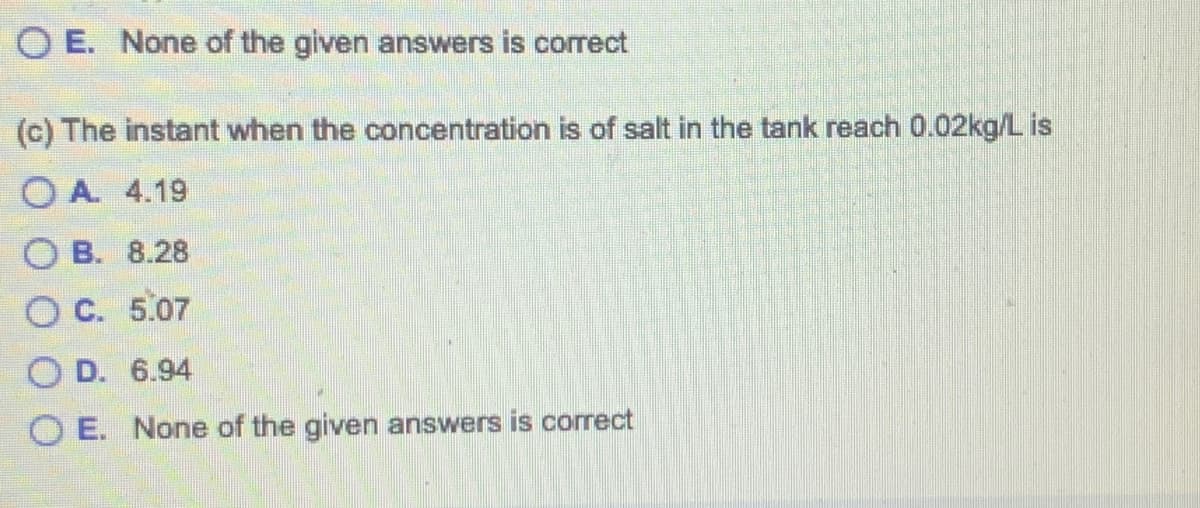 OE. None of the given answers is correct
(c) The instant when the concentration is of salt in the tank reach 0.02kg/L is
OA. 4.19
OB. 8.28
OC. 5.07
OD. 6.94
OE. None of the given answers is correct