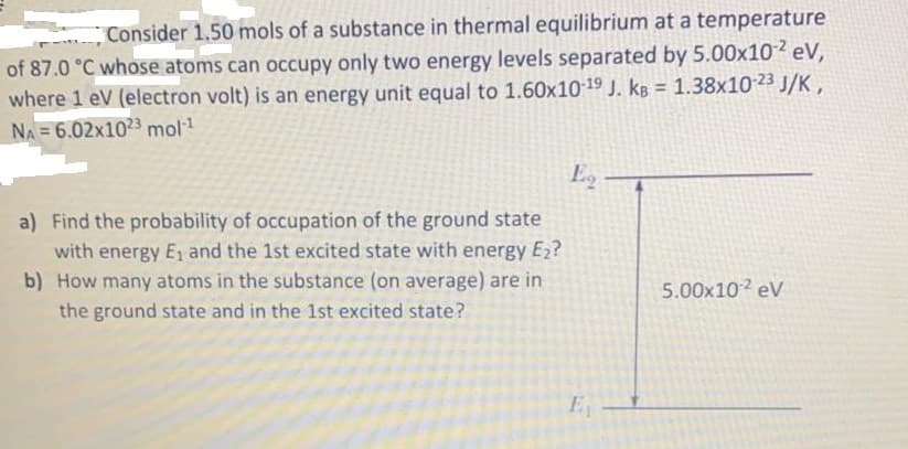 Consider 1.50 mols of a substance in thermal equilibrium at a temperature
of 87.0 °C whose atoms can occupy only two energy levels separated by 5.00x102 eV,
where 1 eV (electron volt) is an energy unit equal to 1.60x10 19 J. kB = 1.38x10 23 J/K ,
%3D
NA 6.02x1023 mol1
Eg
a) Find the probability of occupation of the ground state
with energy E1 and the 1st excited state with energy E2?
b) How many atoms in the substance (on average) are in
5.00x10 eV
the ground state and in the 1st excited state?
E
