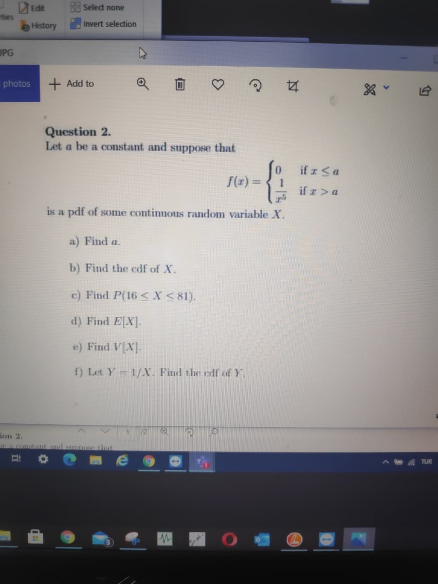 Edit
Select none
rties
History
Invert selection
UPG
photos
+ Add to
Question 2.
Let a be a constant and
suppose
that
if z<a
1
if z>a
0.
f(x) =
is a pdf of some continuous random variable X.
a) Find a.
b) Find the edf of X.
c) Find P(16 < X < 81).
d) Find E[X].
e) Find V[X].
f) Let Y = 1/X. Find the edf of Y.
/2
ion 2,
e a constant and suDpOSe that
TUR
