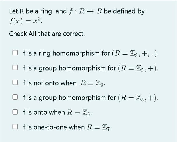Let R be a ring and f : R R be defined by
f(x) = a³.
Check All that are correct.
O f is a ring homomorphism for (R = Z3,+, .).
O fis a group homomorphism for (R = Z3,+).
%3D
O fis not onto when R =
Z3.
O fis a group homomorphism for (R = Z,,+).
f is onto when R = Z5.
O = Z7.
f is one-to-one when R
