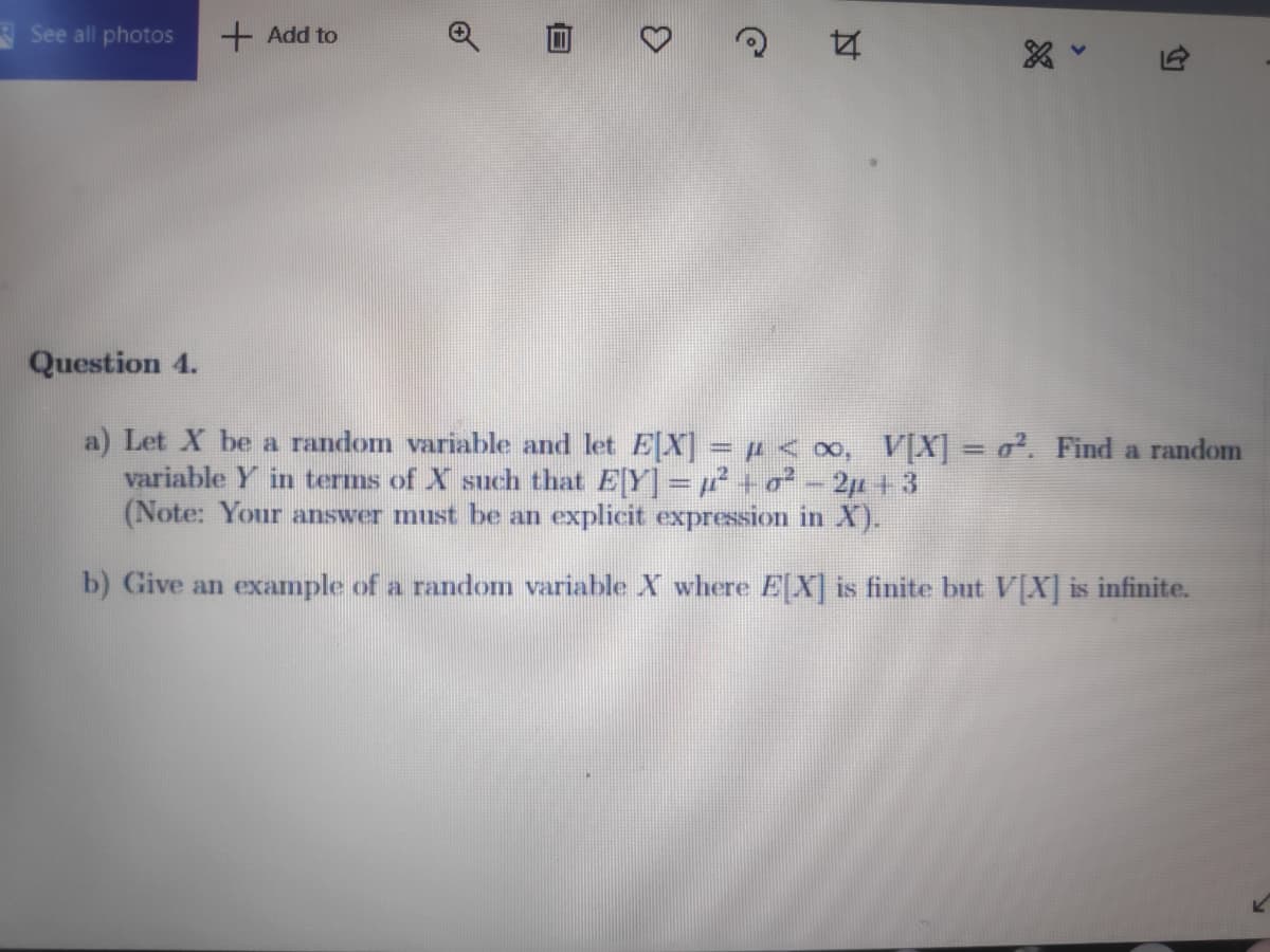 See all photos
+ Add to
X 台
Question 4.
a) Let X be a random variable and let EX] = µ < o, V[X] = o². Find a random
variable Y in terms of X such that E[Y]= + o- 2u +3
(Note: Your answer must be an explicit expression in X).
b) Give an example of a random variable X where EX] is finite but V[X] is infinite.
