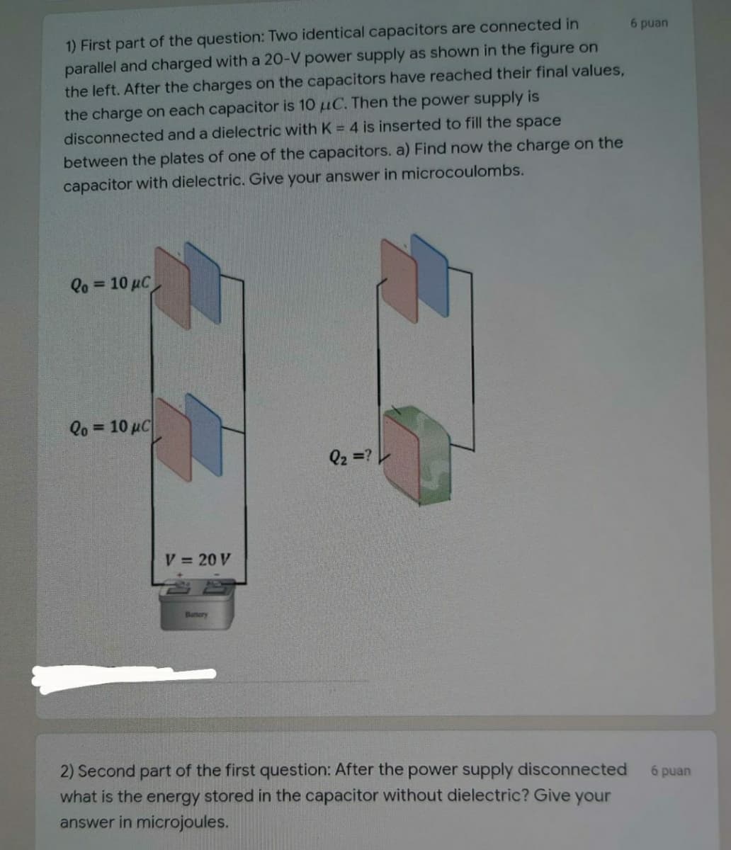 1) First part of the question: Two identical capacitors are connected in
parallel and charged with a 20-V power supply as shown in the figure on
the left. After the charges on the capacitors have reached their final values,
the charge on each capacitor is 10 µC. Then the power supply is
6 puan
disconnected and a dielectric with K = 4 is inserted to fill the space
between the plates of one of the capacitors. a) Find now the charge on the
capacitor with dielectric. Give your answer in microcoulombs.
Qo = 10 µC
Qo = 10 µC
%3D
Q2 =?
V 20 V
Banery
2) Second part of the first question: After the power supply disconnected
6 puan
what is the energy stored in the capacitor without dielectric? Give your
answer in microjoules.
