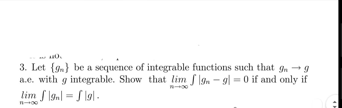 ПО
3. Let {gn} be a sequence of integrable functions such that In → g
a.e. with g integrable. Show that lim f |gn - g| = 0 if and only if
lim f \gn| = S \g] ·.
