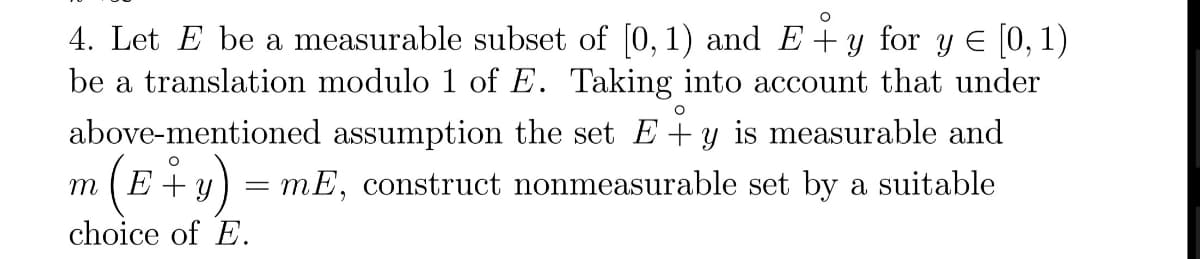 4. Let E be a measurable subset of [0, 1) and E+y for y E [0, 1)
be a translation modulo 1 of E. Taking into account that under
above-mentioned assumption the set E+y is measurable and
m(E÷v) =
+ y
mE, construct nonmeasurable set by a suitable
choice of E.
