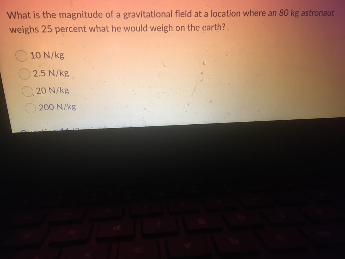 What is the magnitude of a gravitational field at a location where an 80 kg astronaut
weighs 25 percent what he would weigh on the earth?.
10 N/kg
2.5 N/kg
20 N/kg
200 N/kg
