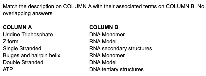 Match the description on COLUMN A with their associated terms on COLUMN B. No
overlapping answers
COLUMN A
COLUMN B
Uridine Triphosphate
Z form
Single Stranded
Bulges and hairpin helix
Double Stranded
DNA Monomer
RNA Model
RNA secondary structures
RNA Monomer
DNA Model
ATP
DNA tertiary structures
