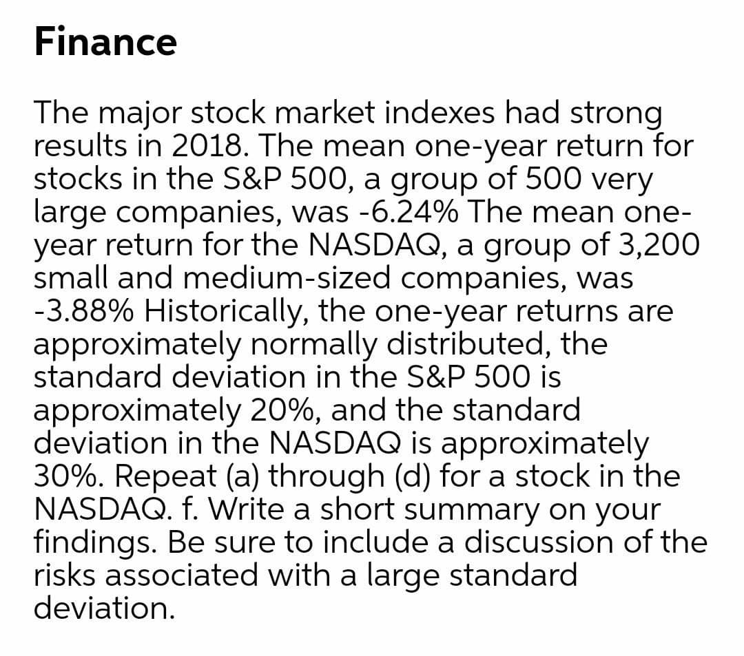 Finance
The major stock market indexes had strong
results in 2018. The mean one-year return for
stocks in the S&P 500, a group of 500 very
large companies, was -6.24% The mean one-
year return for the NASDAQ, a group of 3,200
small and medium-sized companies, was
-3.88% Historically, the one-year returns are
approximately normally distributed, the
standard deviation in the S&P 500 is
approximately 20%, and the standard
deviation in the NASDAQ is approximately
30%. Repeat (a) through (d) for a stock in the
NASDAQ. f. Write a short summary on your
findings. Be sure to include a discussion of the
risks associated with a large standard
deviation.
