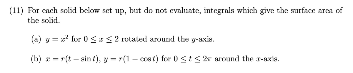 (11) For each solid below set up, but do not evaluate, integrals which give the surface area of
the solid.
(a) y = x² for 0 ≤ x ≤ 2 rotated around the y-axis.
(b) x = r(t - sin t), y = r(1 − cos t) for 0 ≤ t ≤ 2π around the x-axis.