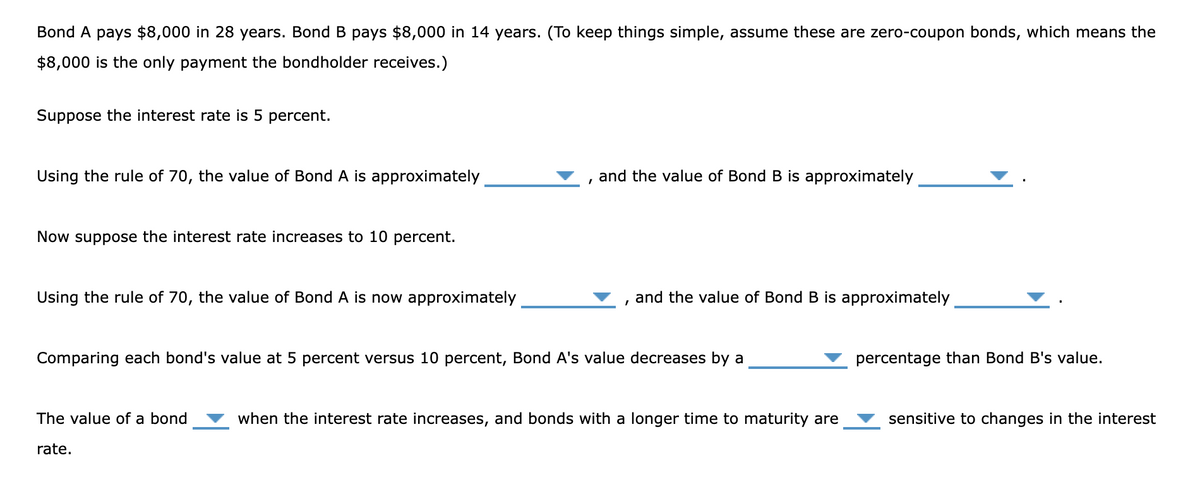 Bond A pays $8,000 in 28 years. Bond B pays $8,000 in 14 years. (To keep things simple, assume these are zero-coupon bonds, which means the
$8,000 is the only payment the bondholder receives.)
Suppose the interest rate is 5 percent.
Using the rule of 70, the value of Bond A is approximately
Now suppose the interest rate increases to 10 percent.
Using the rule of 70, the value of Bond A is now approximately
I
The value of a bond
rate.
and the value of Bond B is approximately
and the value of Bond B is approximately
Comparing each bond's value at 5 percent versus 10 percent, Bond A's value decreases by a
when the interest rate increases, and bonds with a longer time to maturity are
percentage than Bond B's value.
sensitive to changes in the interest