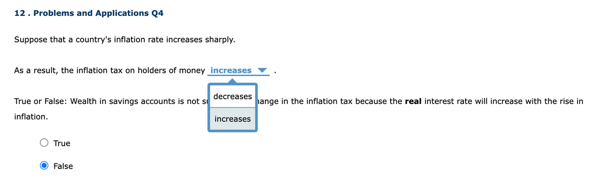 12. Problems and Applications Q4
Suppose that a country's inflation rate increases sharply.
As a result, the inflation tax on holders of money increases
True or False: Wealth in savings accounts is not s
inflation.
True
False
decreases
increases
hange in the inflation tax because the real interest rate will increase with the rise in