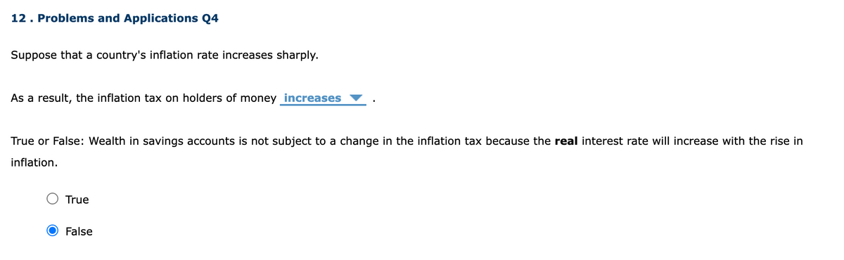 12. Problems and Applications Q4
Suppose that a country's inflation rate increases sharply.
As a result, the inflation tax on holders of money increases
True or False: Wealth in savings accounts is not subject to a change in the inflation tax because the real interest rate will increase with the rise in
inflation.
True
False