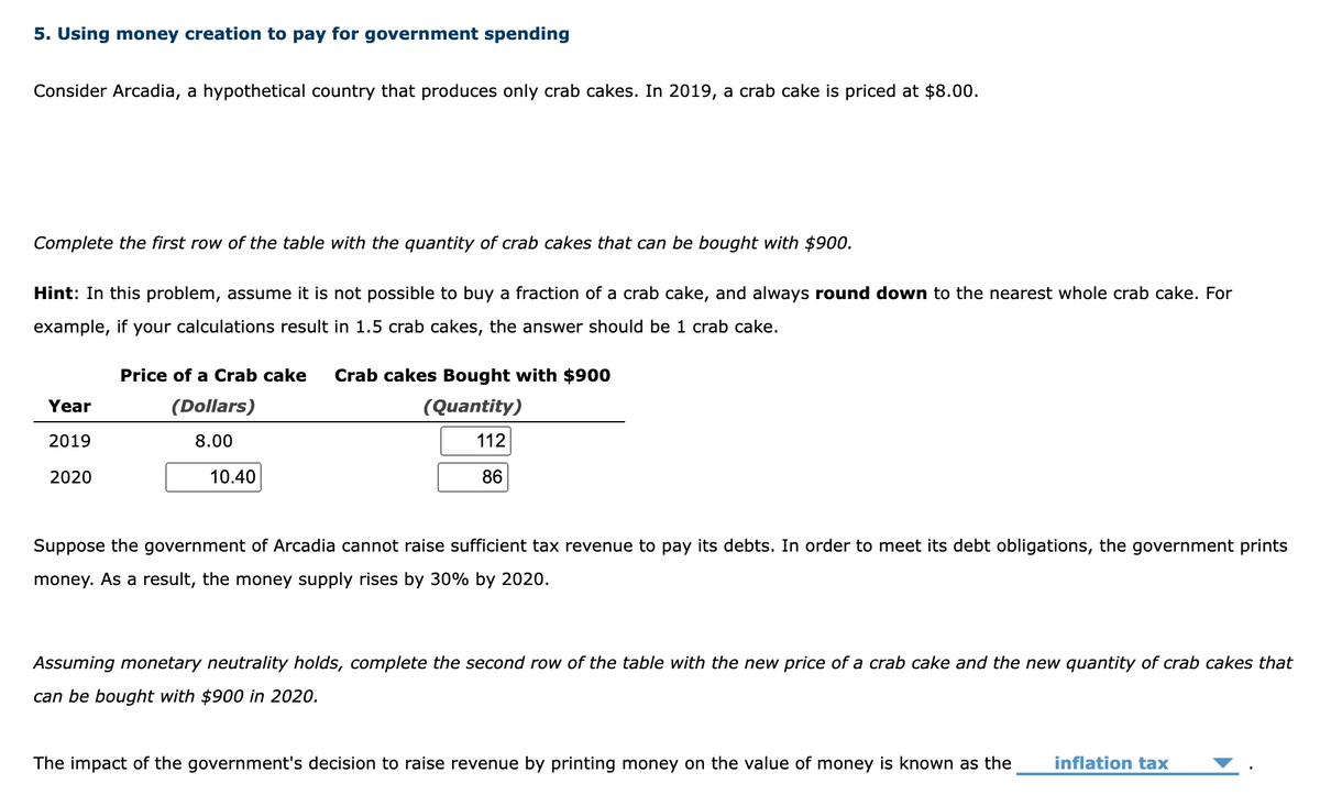 5. Using money creation to pay for government spending
Consider Arcadia, a hypothetical country that produces only crab cakes. In 2019, a crab cake is priced at $8.00.
Complete the first row of the table with the quantity of crab cakes that can be bought with $900.
Hint: In this problem, assume it is not possible to buy a fraction of a crab cake, and always round down to the nearest whole crab cake. For
example, if your calculations result in 1.5 crab cakes, the answer should be 1 crab cake.
Year
2019
2020
Price of a Crab cake Crab cakes Bought with $900
(Dollars)
(Quantity)
8.00
112
86
10.40
Suppose the government of Arcadia cannot raise sufficient tax revenue to pay its debts. In order to meet its debt obligations, the government prints
money. As a result, the money supply rises by 30% by 2020.
Assuming monetary neutrality holds, complete the second row of the table with the new price of a crab cake and the new quantity of crab cakes that
can be bought with $900 in 2020.
The impact of the government's decision to raise revenue by printing money on the value of money is known as the inflation tax