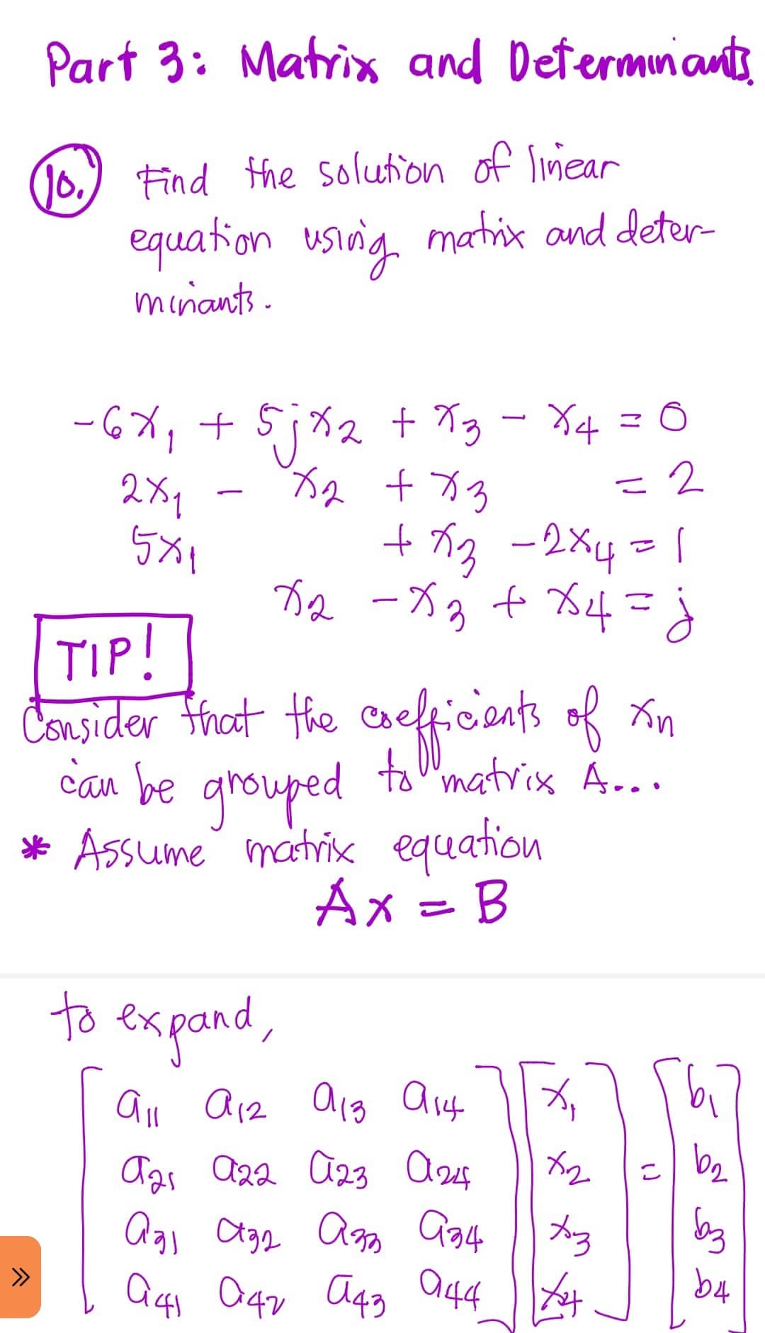 Part 3: Matrix and Determinants
(0) Find the solution of linear
equation using matrix and deter
minants.
2
-6X₁ + 5jx₂ + x3 - X4 = 0
x₂ + x3
= 2
2x1
5x1
+x3 -2×4 =1
X₂ - x₂ + x4 = j
TIP!
Consider that the coefficients of xn
can be grouped to matrix A....
* Assume matrix equation
Ax = B
to expand,
^
All A12 913 914
X₁
ста а22 023 аж
x2
аgi ада азь ази | Аз
041 042 043 044 X
(1
b₂
баз
b4