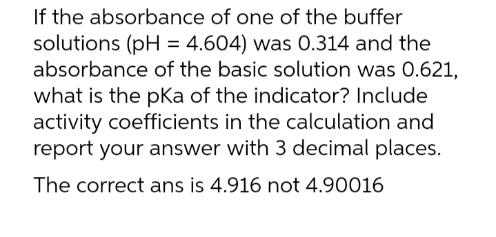If the absorbance of one of the buffer
solutions (pH = 4.604) was 0.314 and the
absorbance of the basic solution was 0.621,
what is the pka of the indicator? Include
activity coefficients in the calculation and
report your answer with 3 decimal places.
The correct ans is 4.916 not 4.90016