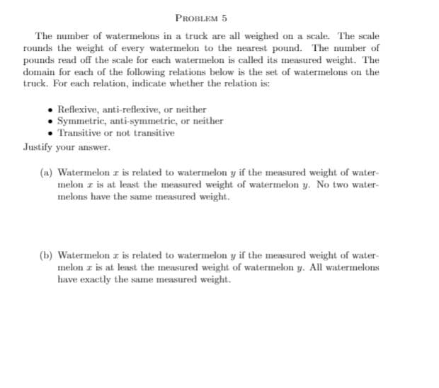 PROBLEM 5
The number of watermelons in a truck are all weighed on a scale. The scale
rounds the weight of every watermelon to the nearest pound. The number of
pounds read off the scale for each watermelon is called its measured weight. The
domain for each of the following relations below is the set of watermelons on the
truck. For each relation, indicate whether the relation is:
Reflexive, anti-reflexive, or neither
Symmetric, anti-symmetric, or neither
Transitive or not transitive
Justify your answer.
(a) Watermelon z is related to watermelon y if the measured weight of water-
melon z is at least the measured weight of watermelon y. No two water-
melons have the same measured weight.
(b) Watermelon z is related to watermelon y if the measured weight of water-
melon z is at least the measured weight of watermelon y. All watermelons
have exactly the same measured weight.
