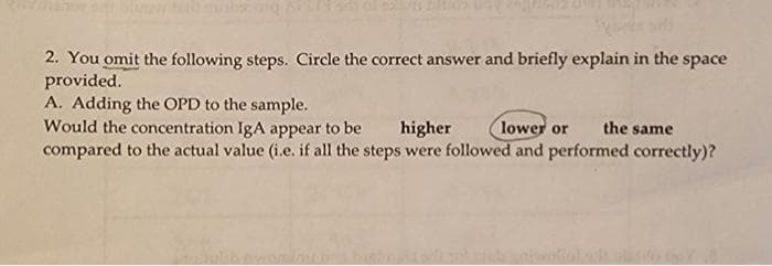 2. You omit the following steps. Circle the correct answer and briefly explain in the space
provided.
A. Adding the OPD to the sample.
Would the concentration IgA appear to be
compared to the actual value (i.e. if all the steps were followed and performed correctly)?
higher
lower or
the same
