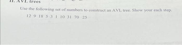 trees
Use the following set of numbers to construct an AVL tree. Show your each step.
12 9 18 5 31 10 31 70 25
