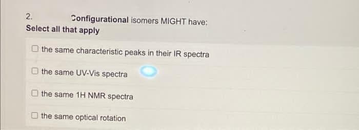 2.
Configurational isomers MIGHT have:
Select all that apply
the same characteristic peaks in their IR spectra
the same UV-Vis spectra
the same 1H NMR spectra
the same optical rotation
