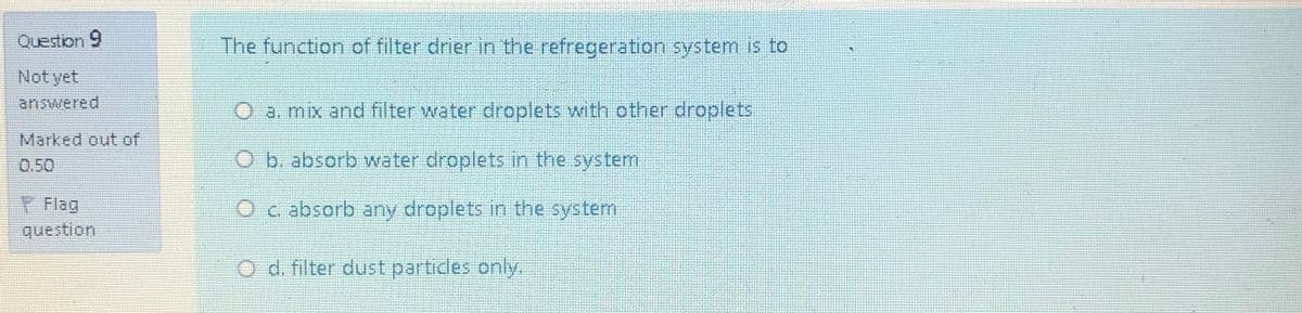Question 9
The function of filter drier in the refregeration system is to
Not yet
answered
O a. mix and filter water droplets with other droplets
Marked out of
0.50
O b. absorb water droplets in the system
Flag
question
O c absorb any droplets in the system
O d. filter dust partidles only.
