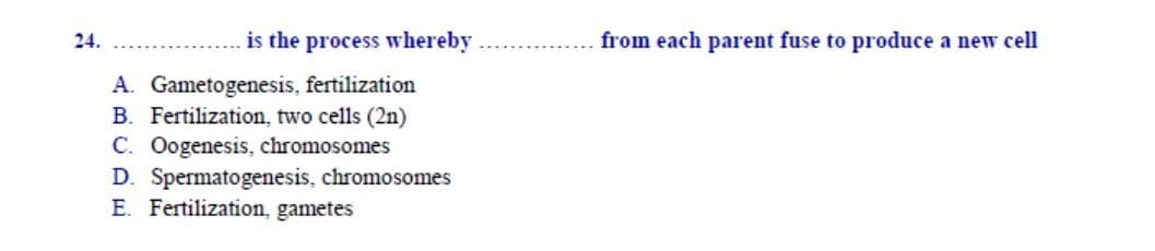 is the process whereby
from each parent fuse to produce a new cell
A. Gametogenesis, fertilization
B. Fertilization, two cells (2n)
C. Oogenesis, chromosomes
D. Spermatogenesis, chromosomes
E. Fertilization, gametes
