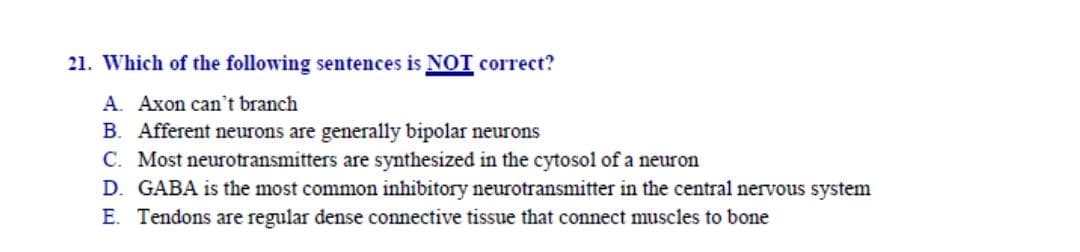 Axon can't branch
Afferent neurons are generally bipolar neurons
Most neurotransmitters are synthesized in the cytosol of a neuron
GABA is the most common inhibitory neurotransmitter in the central nervous system
Tendons are regular dense connective tissue that connect muscles to bone
