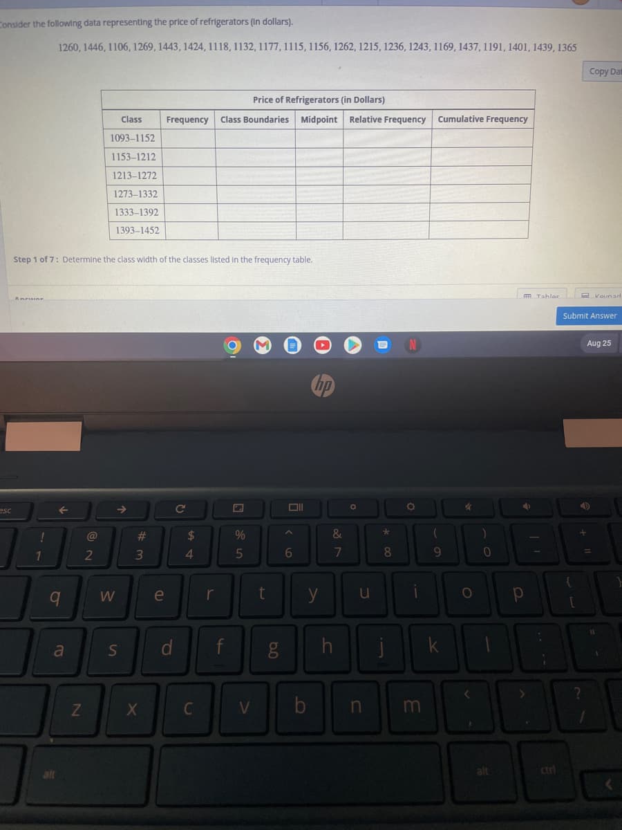 Consider the following data representing the price of refrigerators (in dollars).
esc
Anwar
14
1260, 1446, 1106, 1269, 1443, 1424, 1118, 1132, 1177, 1115, 1156, 1262, 1215, 1236, 1243, 1169, 1437, 1191, 1401, 1439, 1365
Step 1 of 7: Determine the class width of the classes listed in the frequency table.
←
9
alt
a
N
@
Class
1093-1152
1153-1212
1213-1272
1273-1332
1333-1392
1393-1452
2
W
S
#
3
X
Price of Refrigerators (in Dollars)
Frequency Class Boundaries Midpoint Relative Frequency
e
d
C
$
4
C
r
f
%
5
V
t
6.0
g
Oll
6
hp
y
b
&
N lº
7
h
O
u
n
*
8
N
O
i
m
Cumulative Frequency
(
9
k
O
)
0
alt
Р
FR Tahlac
>
-
-
:
;
{
Submit Answer
[
4
Copy Dat
+
?
Aug 25
Kaunad
=
<
