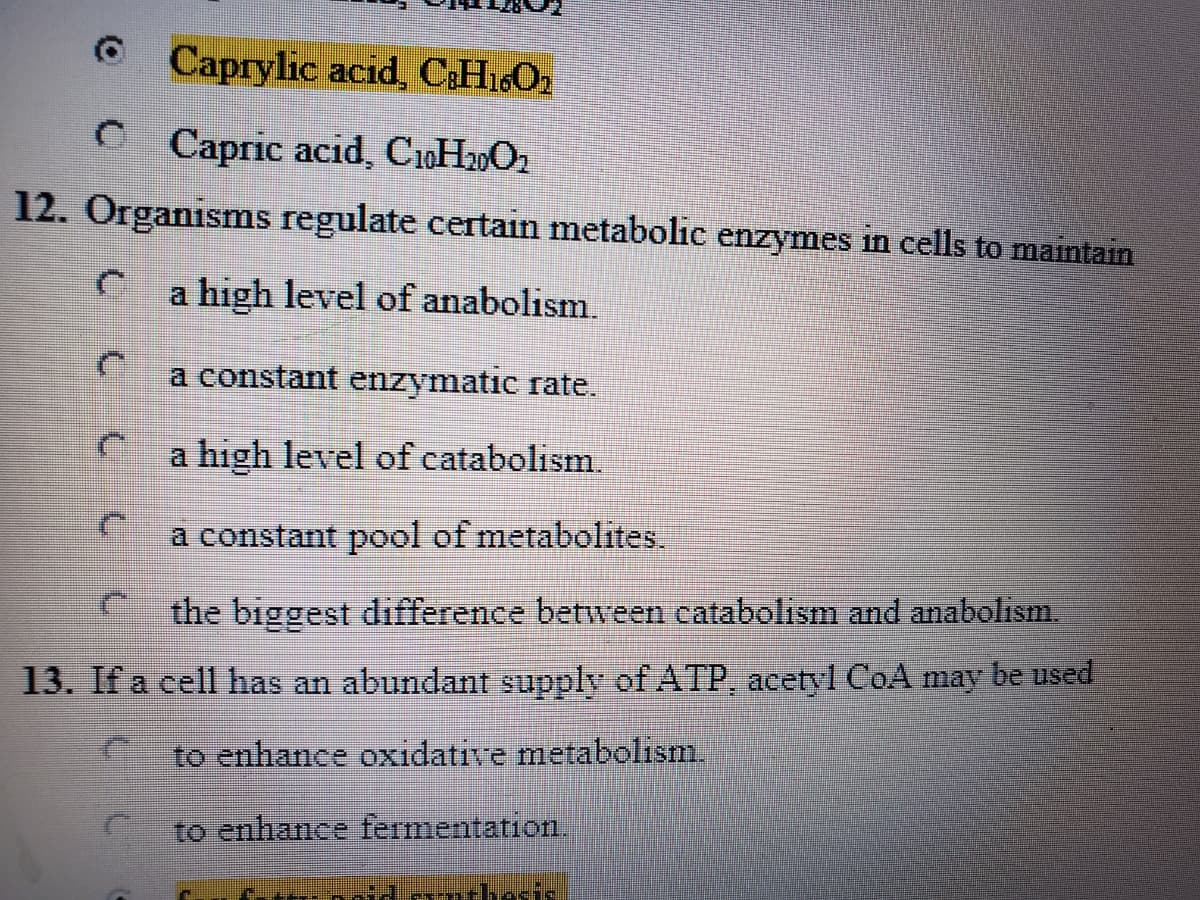 Caprylic acid, CHi6O2
Capric acid, CoH2O2
12. Organisms regulate certain metabolic enzymes in cells to maintain
a high level of anabolism.
a constant enzymatic rate.
a high level of catabolism.
a constant pool of metabolites.
the biggest difference between catabolism and anabolism.
13. If a cell has an abundant supply of ATP, acetyl CoA may be used
to enhance oxidative metabolism.
to enhance fermentation.
