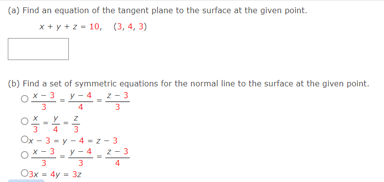 (a) Find an equation of the tangent plane to the surface at the given point.
x + y + z = 10,
(3, 4, 3)
(b) Find a set of symmetric equations for the normal line to the surface at the given point.
y – 4
z - 3
OX- 3
3
=
4
3
y
3
4
3
Ox - 3 = y – 4 = z - 3
y - 4_ z -
OX - 3
3
3
3
4
O3x = 4y = 3z
