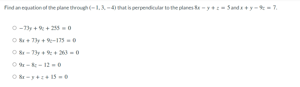 Find an equation of the plane through (– 1, 3, –4) that is perpendicular to the planes 8x – y + z = 5 and x + y – 9z = 7.
O - 73y + 9z + 255 = 0
O 8x + 73y + 9z-175 = 0
O 8x – 73y + 9z + 263 = 0
O 9x – 8z – 12 = 0
O &r – y + z + 15 = 0
