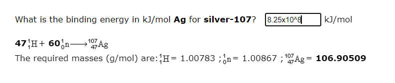 What is the binding energy in kJ/mol Ag for silver-107? 8.25x10^
kJ/mol
47 H+ 60;n–"Ag
The required masses (g/mol) are:H= 1.00783 ;;n= 1.00867 ; 107Ag = 106.90509
107
