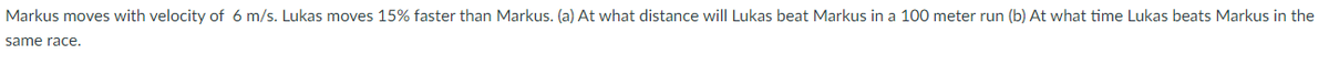 Markus moves with velocity of 6 m/s. Lukas moves 15% faster than Markus. (a) At what distance will Lukas beat Markus in a 100 meter run (b) At what time Lukas beats Markus in the
same race.
