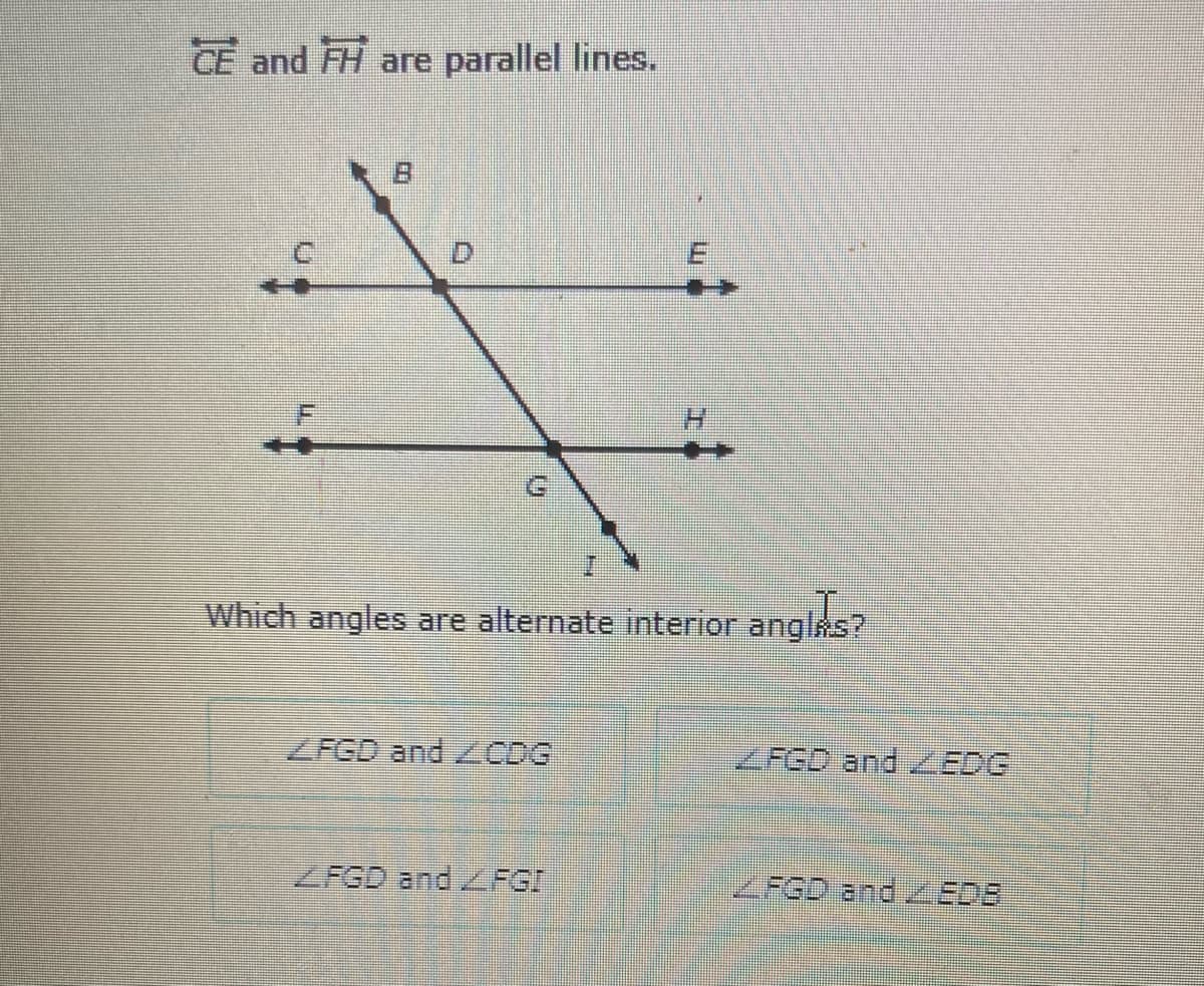 CE and FH are parallel lines.
D.
Which angles are alternate interior anglks?
ZFGD and CDG
ZFGD and ZEDG
ZFGD and ZFGI
FGD and EDB
