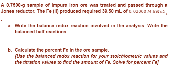 A 0.7500-g sample of impure iron ore was treated and passed through a
Jones reductor. The Fe (II) produced required 39.50 mL of 0.02000 M KMnO
a. Write the balance redox reaction involved in the analysis. Write the
balanced half reactions.
b. Calculate the percent Fe in the ore sample.
[Use the balanced redox reaction for your stoichiometric values and
the titration values to find the amount of Fe. Solve for percent Fe]