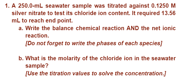 1. A 250.0-mL seawater sample was titrated against 0.1250 M
silver nitrate to test its chloride ion content. It required 13.56
mL to reach end point.
a. Write the balance chemical reaction AND the net ionic
reaction.
[Do not forget to write the phases of each species]
b. What is the molarity of the chloride ion in the seawater
sample?
[Use the titration values to solve the concentration.]