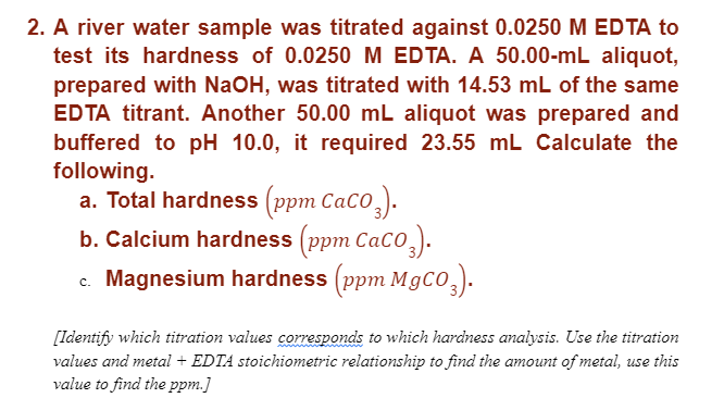 2. A river water sample was titrated against 0.0250 M EDTA to
test its hardness of 0.0250 M EDTA. A 50.00-mL aliquot,
prepared with NaOH, was titrated with 14.53 mL of the same
EDTA titrant. Another 50.00 mL aliquot was prepared and
buffered to pH 10.0, it required 23.55 mL Calculate the
following.
a. Total hardness (ppm Caco).
b. Calcium hardness (ppm CaCO3).
c. Magnesium hardness (ppm MgCO3).
[Identify which titration values corresponds to which hardness analysis. Use the titration
values and metal + EDTA stoichiometric relationship to find the amount of metal, use this
value to find the ppm.]