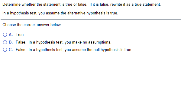 Determine whether the statement is true or false. If it is false, rewrite it as a true statement.
In a hypothesis test, you assume the alternative hypothesis is true.
Choose the correct answer below.
O A. True.
O B. False. In a hypothesis test, you make no assumptions.
OC. False. In a hypothesis test, you assume the null hypothesis is true.
