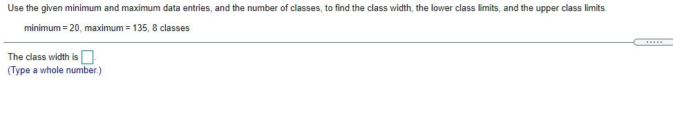 Use the given minimum and maximum data entries, and the number of classes, to find the class width, the lower class limits, and the upper class limits.
minimum = 20, maximum = 135, 8 classes
.... .
The class width is
(Type a whole number.)
