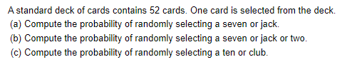 A standard deck of cards contains 52 cards. One card is selected from the deck.
(a) Compute the probability of randomly selecting a seven or jack.
(b) Compute the probability of randomly selecting a seven or jack or two.
(c) Compute the probability of randomly selecting a ten or club.
