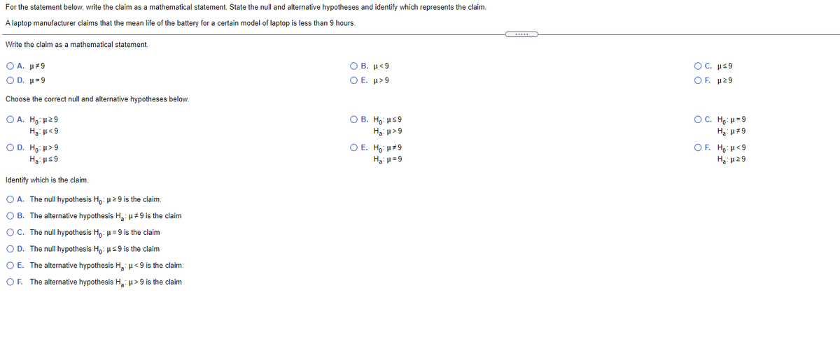 For the statement below, write the claim as a mathematical statement. State the null and alternative hypotheses and identify which represents the claim.
A laptop manufacturer claims that the mean life of the battery for a certain model of laptop is less than 9 hours.
Write the claim as
mathematical statement.
Ο Β. μ<9
Ο Ε. μ>9
O C. με9
Ο Α. μέ9
Ο D. μ=9
OF μ29
Choose the correct null and alternative hypotheses below.
O B. Ho: us9
H3: u>9
O A. H,: µ29
OC. Ho: H=9
Ha: u<9
H3: µ#9
O D. H,: H>9
O E. H,: µ#9
OF. Ho: H<9
Ha: us9
H3: µ= 9
Ha: H29
Identify which is the claim.
O A. The nullI hypothesis Ha: u29 is the claim.
O B. The alternative hypothesis H,: µ#9 is the claim
O C. The null hypothesis H,: µ = 9 is the claim
O D. The null hypothesis H,: µs9 is the claim
O E. The alternative hypothesis H,: µ<9 is the claim.
O F. The alternative hypothesis H,: µ>9 is the claim
