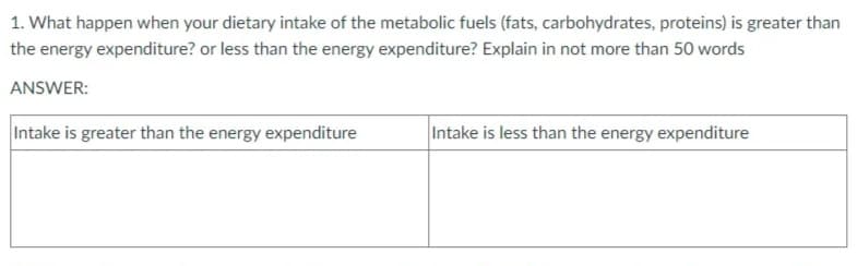 1. What happen when your dietary intake of the metabolic fuels (fats, carbohydrates, proteins) is greater than
the energy expenditure? or less than the energy expenditure? Explain in not more than 50 words
ANSWER:
Intake is greater than the energy expenditure
Intake is less than the energy expenditure
